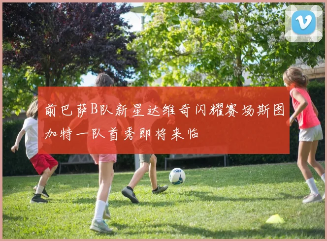 前巴萨B队新星达维奇闪耀赛场斯图加特一队首秀即将来临