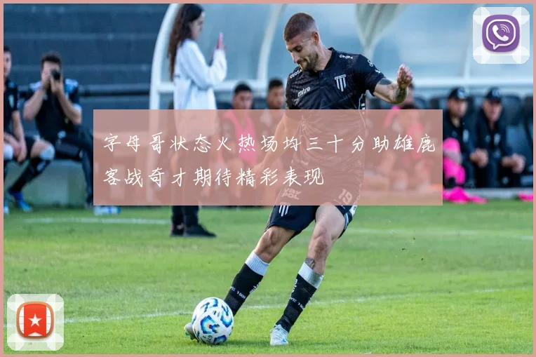 字母哥状态火热场均三十分助雄鹿客战奇才期待精彩表现