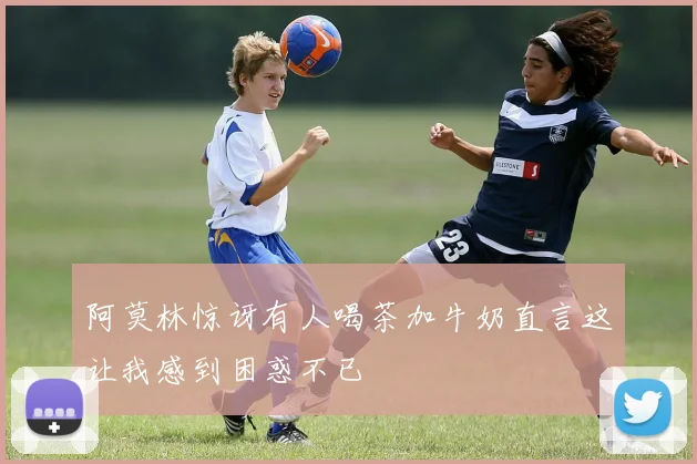 阿莫林惊讶有人喝茶加牛奶直言这让我感到困惑不已