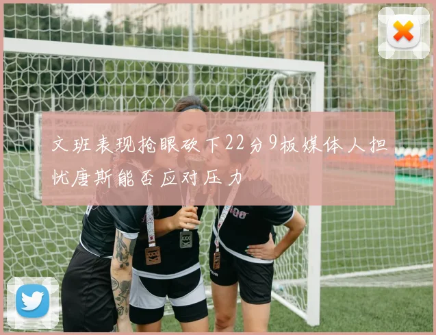 文班表现抢眼砍下22分9板媒体人担忧唐斯能否应对压力