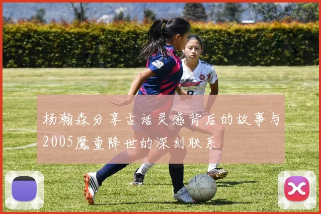 杨瀚森分享古话灵感背后的故事与2005魔童降世的深刻联系