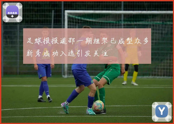 足球报报道邵一期框架已成型众多新秀成功入选引发关注