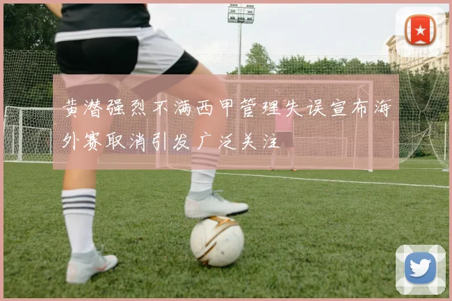 黄潜强烈不满西甲管理失误宣布海外赛取消引发广泛关注