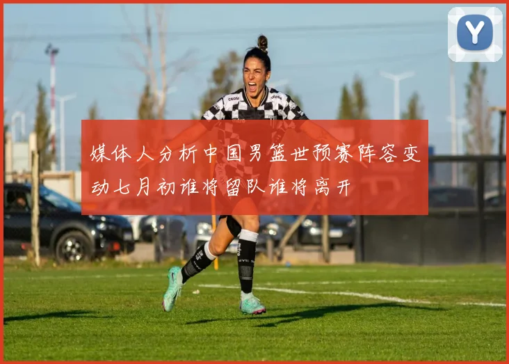 媒体人分析中国男篮世预赛阵容变动七月初谁将留队谁将离开