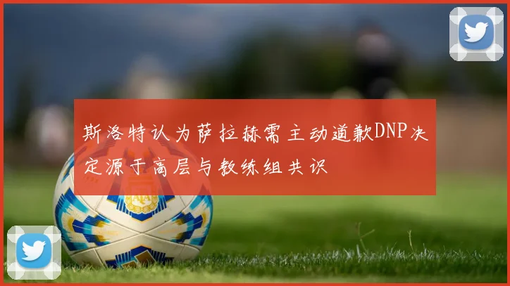 斯洛特认为萨拉赫需主动道歉DNP决定源于高层与教练组共识