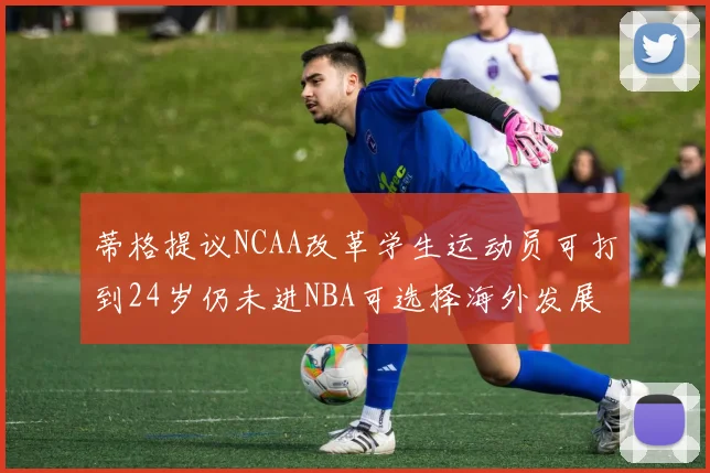 蒂格提议NCAA改革学生运动员可打到24岁仍未进NBA可选择海外发展