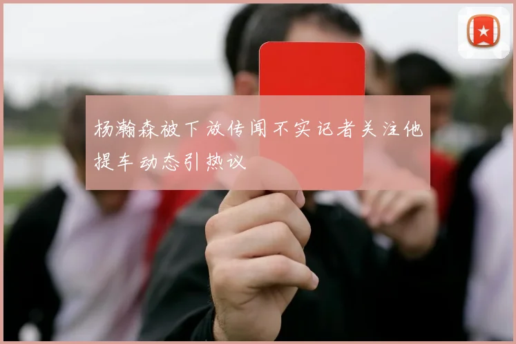 杨瀚森被下放传闻不实记者关注他提车动态引热议