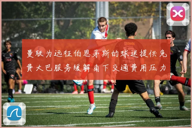 曼联为远征伯恩茅斯的球迷提供免费大巴服务缓解南下交通费用压力
