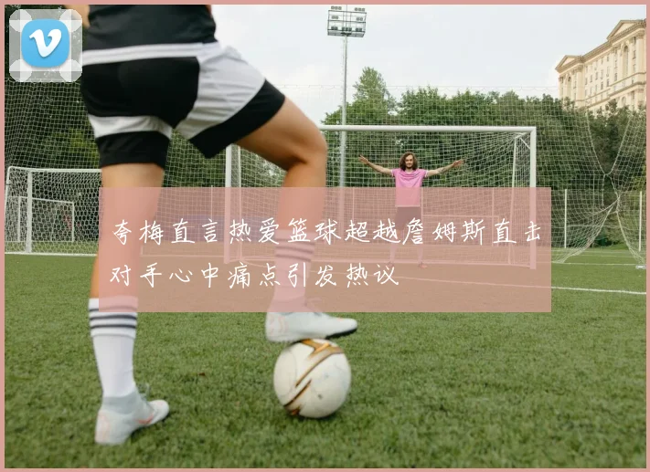 夸梅直言热爱篮球超越詹姆斯直击对手心中痛点引发热议