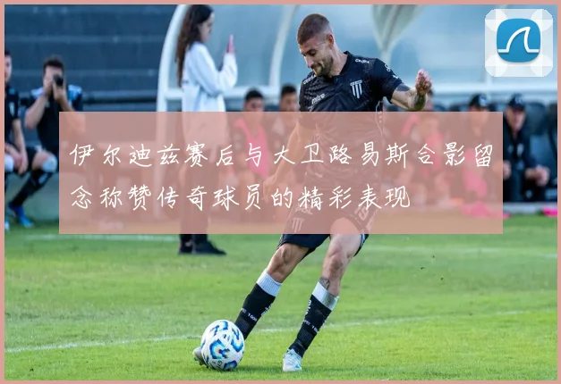 伊尔迪兹赛后与大卫路易斯合影留念称赞传奇球员的精彩表现