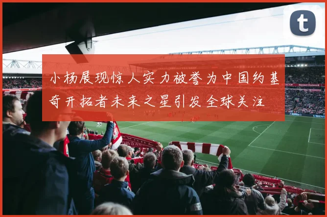 小杨展现惊人实力被誉为中国约基奇开拓者未来之星引发全球关注